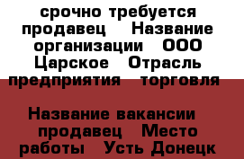 срочно требуется продавец! › Название организации ­ ООО Царское › Отрасль предприятия ­ торговля › Название вакансии ­ продавец › Место работы ­ Усть-Донецк ул Строителей 79 › Минимальный оклад ­ 15 000 › Максимальный оклад ­ 15 000 - Ростовская обл., Усть-Донецкий р-н Работа » Вакансии   . Ростовская обл.